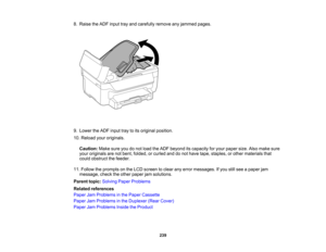 Page 239

8.
Raise theADF input trayand carefully removeanyjammed pages.
 9.
Lower theADF input traytoits original position.
 10.
Reload youroriginals.
 Caution:
Makesureyoudonot load theADF beyond itscapacity foryour paper size.Alsomake sure
 your
originals arenotbent, folded, orcurled anddonot have tape, staples, orother materials that
 could
obstruct thefeeder.
 11.
Follow theprompts onthe LCD screen toclear anyerror messages. Ifyou stillsee apaper jam
 message,
checktheother paper jamsolutions.
 Parent...