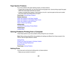 Page 240

Paper
Ejection Problems
 If
you have problems withpaper ejecting properly, trythese solutions:
 •
Ifpaper doesnoteject fully,youmay have setthe wrong papersize.Cancel printing toeject thepaper.
 Select
thecorrect papersizewhen youreprint.
 •
Ifpaper iswrinkled whenitejects, itmay bedamp ortoo thin. Load newpaper andbesure toselect
 the
correct papertypesetting whenyoureprint.
 Parent
topic:Solving PaperProblems
 Related
references
 Paper
JamProblems inthe Paper Cassette
 Paper
JamProblems inthe...