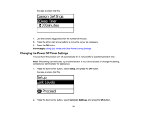Page 25

You
seeascreen likethis:
 4.
Use thenumeric keypadtoenter thenumber ofminutes.
 5.
Press theleftorright arrow buttons tomove thecursor asnecessary.
 6.
Press theOK button.
 Parent
topic:UsingEcoMode andOther Power Saving Settings
 Changing
thePower OffTimer Settings
 You
canhave theproduct turnoffautomatically ifitis not used foraspecified periodoftime.
 Note:
Thissetting canbelocked byan administrator. Ifyou cannot access orchange thissetting,
 contact
youradministrator forassistance.
 1.
Press...