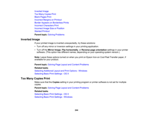 Page 244

Inverted
Image
 Too
Many Copies Print
 Blank
Pages Print
 Incorrect
MarginsonPrintout
 Border
Appears onBorderless Prints
 Incorrect
Characters Print
 Incorrect
ImageSizeorPosition
 Slanted
Printout
 Parent
topic:Solving Problems
 Inverted
Image
 If
your printed imageisinverted unexpectedly, trythese solutions:
 •
Turn offany mirror orinversion settingsinyour printing application.
 •
Turn offthe Mirror Image,Flip horizontally ,or Reverse pageorientation settingsinyour printer
 software.
(Thisoption...