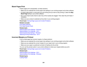 Page 245

Blank
Pages Print
 If
blank pages printunexpectedly, trythese solutions:
 •
Make sureyouselected thecorrect papersizesettings inyour printing program andprinter software.
 •
Ifa blank pageexists inadocument youareprinting andyouwant toskip printing it,select theSkip
 Blank
Pagesetting inyour printer software.
 •
Run aprint head nozzle checktosee ifany ofthe nozzles areclogged. Thenclean theprint head, if
 necessary.

•
Make sureyourproduct isselected asthe printer inyour printing program.
 Parent...