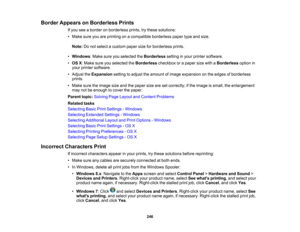 Page 246

Border
Appears onBorderless Prints
 If
you seeaborder onborderless prints,trythese solutions:
 •
Make sureyouareprinting onacompatible borderlesspapertypeandsize.
 Note:
Donot select acustom papersizeforborderless prints.
 •
Windows :Make sureyouselected theBorderless settinginyour printer software.
 •
OS X:Make sureyouselected theBorderless checkboxorapaper sizewithaBorderless optionin
 your
printer software.
 •
Adjust theExpansion settingtoadjust theamount ofimage expansion onthe edges ofborderless...