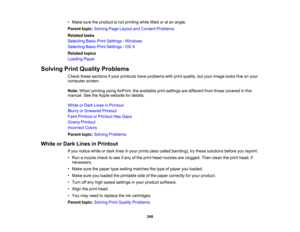 Page 248

•
Make suretheproduct isnot printing whiletiltedoratan angle.
 Parent
topic:Solving PageLayout andContent Problems
 Related
tasks
 Selecting
BasicPrintSettings -Windows
 Selecting
BasicPrintSettings -OS X
 Related
topics
 Loading
Paper
 Solving
PrintQuality Problems
 Check
thesesections ifyour printouts haveproblems withprint quality, butyour image looksfineonyour
 computer
screen.
 Note:
When printing usingAirPrint, theavailable printsettings aredifferent fromthose covered inthis
 manual.
SeetheApple...