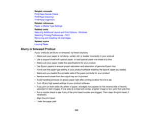 Page 249

Related
concepts
 Print
Head Nozzle Check
 Print
Head Cleaning
 Print
Head Alignment
 Related
references
 Paper
orMedia TypeSettings
 Related
tasks
 Selecting
Additional LayoutandPrint Options -Windows
 Selecting
PrintingPreferences -OS X
 Removing
andInstalling InkCartridges
 Related
topics
 Loading
Paper
 Blurry
orSmeared Printout
 If
your printouts areblurry orsmeared, trythese solutions:
 •
Make sureyourpaper isnot damp, curled, old,orloaded incorrectly inyour product.
 •
Use asupport...