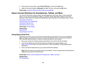 Page 26

3.
Press thedown arrow button, selectPower OffTimer ,and press theOK button.
 4.
Select atime period between 30minutes and12h (12hours), andpress theOK button.
 Parent
topic:UsingEcoMode andOther Power Saving Settings
 Epson
Connect Solutions forSmartphones, Tablets,andMore
 You
canprint documents, photos,emails,andweb pages fromyourhome, office,oreven across the
 globe.
Youcanuseyour smartphone, tablet,orcomputer. Epsonoffersthesesolutions toprint from
 anywhere:
EpsonEmailPrint,Epson iPrintMobile...