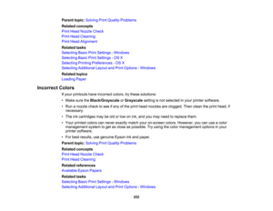 Page 252

Parent
topic:Solving PrintQuality Problems
 Related
concepts
 Print
Head Nozzle Check
 Print
Head Cleaning
 Print
Head Alignment
 Related
tasks
 Selecting
BasicPrintSettings -Windows
 Selecting
BasicPrintSettings -OS X
 Selecting
PrintingPreferences -OS X
 Selecting
Additional LayoutandPrint Options -Windows
 Related
topics
 Loading
Paper
 Incorrect
Colors
 If
your printouts haveincorrect colors,trythese solutions:
 •
Make suretheBlack/Grayscale orGrayscale settingisnot selected inyour printer...