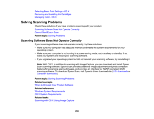Page 253

Selecting
BasicPrintSettings -OS X
 Removing
andInstalling InkCartridges
 Managing
Color-OS X
 Solving
Scanning Problems
 Check
thesesolutions ifyou have problems scanningwithyour product.
 Scanning
SoftwareDoesNotOperate Correctly
 Cannot
StartEpson Scan
 Parent
topic:Solving Problems
 Scanning
SoftwareDoesNotOperate Correctly
 If
your scanning softwaredoesnotoperate correctly, trythese solutions:
 •
Make sureyourcomputer hasadequate memoryandmeets thesystem requirements foryour
 operating
system.
 •...