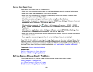 Page 254

Cannot
StartEpson Scan
 If
you cannot startEpson Scan,trythese solutions:
 •
Make sureyourproduct isturned onand anyinterface cablesaresecurely connected atboth ends.
 •
Make sureEpson Scanisselected inyour scanning program.
 •
Make sureyourcomputer isnot running inapower-saving mode,suchassleep orstandby. Ifso,
 wake
yoursystem andrestart Epson Scan.
 •
Check theconnection settingandtesttheconnection usingEpson ScanSettings:
 Windows
8.x:Navigate tothe Apps screen andselect EPSON ScanSettings .Make...