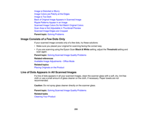 Page 255

Image
isDistorted orBlurry
 Image
Colors arePatchy atthe Edges
 Image
isToo Dark
 Back
ofOriginal ImageAppears inScanned Image
 Ripple
Patterns Appearinan Image
 Scanned
ImageColors DoNot Match Original Colors
 Scan
AreaisNot Adjustable inThumbnail Preview
 Scanned
ImageEdges areCropped
 Parent
topic:Solving Problems
 Image
Consists ofaFew Dots Only
 If
your scanned imageconsists onlyofafew dots, trythese solutions:
 •
Make sureyouplaced youroriginal forscanning facingthecorrect way.
 •
Ifyou...