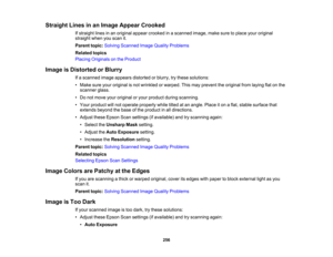 Page 256

Straight
Linesinan Image Appear Crooked
 If
straight linesinan original appearcrooked inascanned image,makesuretoplace youroriginal
 straight
whenyouscan it.
 Parent
topic:Solving Scanned ImageQuality Problems
 Related
topics
 Placing
Originals onthe Product
 Image
isDistorted orBlurry
 If
a scanned imageappears distorted orblurry, trythese solutions:
 •
Make sureyouroriginal isnot wrinkled orwarped. Thismay prevent theoriginal fromlaying flatonthe
 scanner
glass.
 •
Do not move youroriginal oryour...