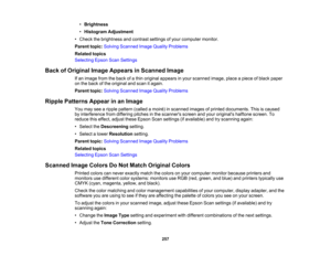Page 257

•
Brightness
 •
Histogram Adjustment
 •
Check thebrightness andcontrast settingsofyour computer monitor.
 Parent
topic:Solving Scanned ImageQuality Problems
 Related
topics
 Selecting
EpsonScanSettings
 Back
ofOriginal ImageAppears inScanned Image
 If
an image fromtheback ofathin original appears inyour scanned image,placeapiece ofblack paper
 on
the back ofthe original andscan itagain.
 Parent
topic:Solving Scanned ImageQuality Problems
 Ripple
Patterns Appearinan Image
 You
may seearipple pattern...