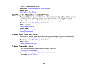 Page 258

•
Adjust theAuto Exposure setting.
 Parent
topic:Solving Scanned ImageQuality Problems
 Related
topics
 Selecting
EpsonScanSettings
 Scan
AreaisNot Adjustable inThumbnail Preview
 If
you cannot adjustthescan areawhile viewing aThumbnail previewinEpson Scan,trythese solutions:
 •
Create ascan areabydrawing amarquee onyour preview imageandadjusting itas necessary.
 •
Switch toNormal preview mode,ifavailable, andpreview yourimage again.
 Parent
topic:Solving Scanned ImageQuality Problems
 Related...
