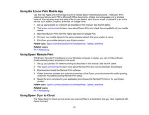 Page 27

Using
theEpson iPrintMobile App
 Use
thisfree Apple andAndroid apptoprint tonearby Epsonnetworked products.TheEpson iPrint
 Mobile
Appletsyou print PDFs, Microsoft Officedocuments, photos,andweb pages overawireless
 network.
Youcaneven scanandsave afile onyour device, senditas an email, orupload itto an online
 service
suchasBox, Dropbox, Evernote, orGoogle Drive.
 1.
Setupyour product onanetwork asdescribed inthis manual. Seethelink below.
 2.
Visit epson.com/connect tolearn more about Epson...
