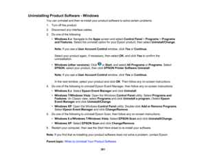 Page 261

Uninstalling
ProductSoftware -Windows
 You
canuninstall andthen re-install yourproduct software tosolve certain problems.
 1.
Turn offthe product.
 2.
Disconnect anyinterface cables.
 3.
Doone ofthe following:
 •
Windows 8.x:Navigate tothe Apps screen andselect Control Panel>Programs >Programs
 and
Features .Select theuninstall optionforyour Epson product, thenselect Uninstall/Change .
 Note:
Ifyou seeaUser Account Controlwindow, clickYesorContinue .
 Select
yourproduct again,ifnecessary, thenselect...