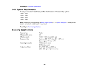 Page 265

Parent
topic:Technical Specifications
 OS
XSystem Requirements
 To
use your product anditssoftware, yourMacshould useone ofthese operating systems:
 •
OS X10.9.x
 •
OS X10.8.x
 •
OS X10.7.x
 •
OS X10.6.x
 Note:
VisitEpsons supportwebsite atepson.com/support (U.S.)orepson.ca/support (Canada)forthe
 latest
incompatibility anddrivers foryour product.
 Parent
topic:Technical Specifications
 Scanning
Specifications
 Scanner
type
 Flatbed

Photoelectric
device
 CIS

Effective
pixels
 10200
×14040 pixels(1200...