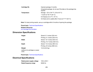 Page 270

Cartridge
life
 Opened
package: 6months
 Unopened
package:donot use ifthe date onthe package has
 expired

Temperature
 Storage:
–22 to104 °F (– 30 to40 °C)
 1
month at104 °F (40 °C)
 Ink
freezes at3.2 °F (– 16 °C)
 Ink
thaws andisusable after3hours at77 °F (25 °C)
 Note:
Forbest printing results,useupacartridge within6months ofopening thepackage.
 Parent
topic:Technical Specifications
 Related
references
 Ink
Cartridge PartNumbers
 Dimension
Specifications
 Height
 Stored:
9.1inches (230mm)...