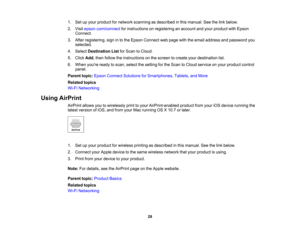 Page 28

1.
Setupyour product fornetwork scanning asdescribed inthis manual. Seethelink below.
 2.
Visit epson.com/connect forinstructions onregistering anaccount andyour product withEpson
 Connect.

3.
After registering, signinto the Epson Connect webpage withtheemail address andpassword you
 selected.

4.
Select Destination ListforScan toCloud.
 5.
Click Add,then follow theinstructions onthe screen tocreate yourdestination list.
 6.
When youre readytoscan, select thesetting forthe Scan toCloud service onyour...