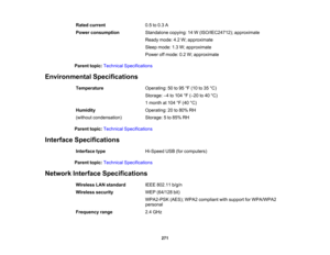 Page 271

Rated
current
 0.5
to0.3 A
 Power
consumption
 Standalone
copying:14W(ISO/IEC24712); approximate
 Ready
mode:4.2W;approximate
 Sleep
mode: 1.3W;approximate
 Power
offmode: 0.2W;approximate
 Parent
topic:Technical Specifications
 Environmental
Specifications
 Temperature
 Operating:
50to95 °F (10 to35 °C)
 Storage:
–4 to 104 °F (– 20 to40 °C)
 1
month at104 °F (40 °C)
 Humidity
 Operating:
20to80% RH
 (without
condensation)
 Storage:
5to 85% RH
 Parent
topic:Technical Specifications
 Interface...