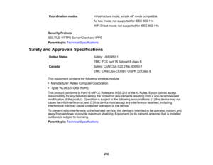 Page 272

Coordination
modes
 Infrastructure
mode;simple APmode compatible
 Ad
hoc mode; notsupported forIEEE 802.11n
 WiFi
Direct mode; notsupported forIEEE 802.11b
 Security
Protocol
 SSL/TLS:
HTTPSServer/Client andIPPS
 Parent
topic:Technical Specifications
 Safety
andApprovals Specifications
 United
States
 Safety:
UL60950-1
 EMC:
FCCpart15Subpart Bclass B
 Canada
 Safety:
CAN/CSA C22.2No.60950-1
 EMC:
CAN/CSA-CEI/IEC CISPR22Class B
 This
equipment containsthefollowing wirelessmodule:
 •
Manufacturer:...