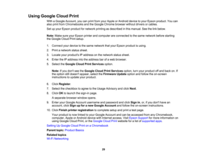 Page 29

Using
Google CloudPrint
 With
aGoogle Account, youcanprint from yourApple orAndroid devicetoyour Epson product. Youcan
 also
print from Chromebooks andtheGoogle Chrome browserwithoutdriversorcables.
 Set
upyour Epson product fornetwork printingasdescribed inthis manual. Seethelink below.
 Note:
MakesureyourEpson printerandcomputer areconnected tothe same network beforestarting
 the
Google CloudPrintsetup.
 1.
Connect yourdevice tothe same network thatyour Epson product isusing.
 2.
Print anetwork...