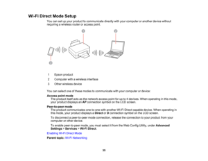 Page 35

Wi-Fi
Direct ModeSetup
 You
cansetupyour product tocommunicate directlywithyour computer oranother devicewithout
 requiring
awireless routeroraccess point.
 1
 Epson
product
 2
 Computer
withawireless interface
 3
 Other
wireless device
 You
canselect oneofthese modes tocommunicate withyour computer ordevice:
 Access
pointmode
 The
product itselfactsasthe network accesspointforupto4devices. Whenoperating inthis mode,
 your
product displays anAP connection symbolonthe LCD screen.
 Peer-to-peer
mode...