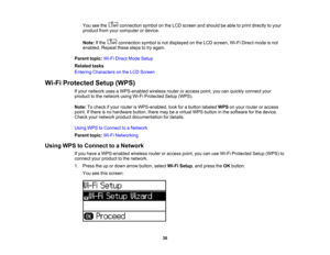 Page 38

You
seethe connection symbolonthe LCD screen andshould beable toprint directly toyour
 product
fromyourcomputer ordevice.
 Note:
Ifthe connection symbolisnot displayed onthe LCD screen, Wi-FiDirect modeisnot
 enabled.
Repeatthesestepstotry again.
 Parent
topic:Wi-FiDirect ModeSetup
 Related
tasks
 Entering
Characters onthe LCD Screen
 Wi-Fi
Protected Setup(WPS)
 If
your network usesaWPS-enabled wirelessrouteroraccess point,youcanquickly connect your
 product
tothe network usingWi-FiProtected...