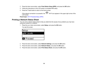 Page 39

2.
Press thedown arrow button, selectPushButton Setup(WPS),and press theOK button.
 3.
Follow theinstructions onthe LCD screen tocomplete WPSsetup.
 4.
Press thebackbutton toreturn tothe Home screen.
 If
the network connection issuccessful, theWi-Fiiconappears inthe upper-right cornerofthe
 LCD
screen.
 Parent
topic:Wi-FiProtected Setup(WPS)
 Printing
aNetwork StatusSheet
 You
canprint anetwork statussheettohelp youdetermine thecauses ofany problems youmay have
 using
yourproduct onanetwork.
 1.
Press...