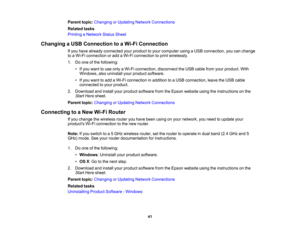 Page 41

Parent
topic:Changing orUpdating NetworkConnections
 Related
tasks
 Printing
aNetwork StatusSheet
 Changing
aUSB Connection toaWi-Fi Connection
 If
you have already connected yourproduct toyour computer usingaUSB connection, youcanchange
 to
aWi-Fi connection oradd aWi-Fi connection toprint wirelessly.
 1.
Doone ofthe following:
 •
Ifyou want touse only aWi-Fi connection, disconnecttheUSB cable fromyourproduct. With
 Windows,
alsouninstall yourproduct software.
 •
Ifyou want toadd aWi-Fi connection...