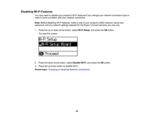 Page 42

Disabling
Wi-FiFeatures
 You
may need todisable yourproducts Wi-Fifeatures ifyou change yournetwork connection typeor
 need
tosolve aproblem withyour network connection.
 Note:
Before disabling Wi-Fifeatures, makeanote ofyour products SSID(network name)and
 password,
andanynetwork settingsselected forthe Epson Connect servicesyoumay use.
 1.
Press theupordown arrow button, selectWi-FiSetup ,and press theOK button.
 You
seethisscreen:
 2.
Press thedown arrow button, selectDisable Wi-Fi,and press theOK...