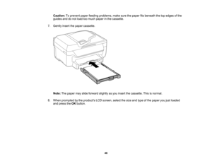 Page 46

Caution:
Toprevent paperfeeding problems, makesurethepaper fitsbeneath thetopedges ofthe
 guides
anddonot load toomuch paper inthe cassette.
 7.
Gently insertthepaper cassette.
 Note:
Thepaper mayslide forward slightlyasyou insert thecassette. Thisisnormal.
 8.
When prompted bythe products LCDscreen, selectthesize andtype ofthe paper youjustloaded
 and
press theOK button.
 46  