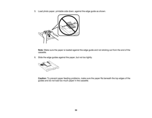 Page 50

5.
Load photo paper, printable sidedown, against theedge guide asshown.
 Note:
Makesurethepaper isloaded against theedge guide andnotsticking outfrom theend ofthe
 cassette.

6.
Slide theedge guides against thepaper, butnottootightly.
 Caution:
Toprevent paperfeeding problems, makesurethepaper fitsbeneath thetopedges ofthe
 guides
anddonot load toomuch paper inthe cassette.
 50   