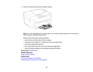 Page 52

9.
Extend theoutput trayand open thepaper stopper.
 Note:
Ifyou areusing legal-size orlonger paper, donot open thepaper stopper. Donot remove or
 insert
thepaper cassette duringprinting.
 Always
followthesepaper loading guidelines:
 •
Load onlytherecommended numberofsheets.
 •
Load paper shortedge first,nomatter whichwayyour photo faces.
 •
Load theprintable sidefacedown.
 •
Do not load paper above thearrow markinside theedge guide.
 •
Check thepaper package forany additional loadinginstructions....