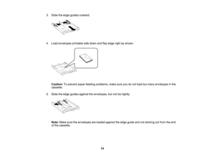 Page 54

3.
Slide theedge guides outward.
 4.
Load envelopes printablesidedown andflapedge rightasshown.
 Caution:
Toprevent paperfeeding problems, makesureyoudonot load toomany envelopes inthe
 cassette.

5.
Slide theedge guides against theenvelopes, butnottootightly.
 Note:
Makesuretheenvelopes areloaded against theedge guide andnotsticking outfrom theend
 of
the cassette.
 54    