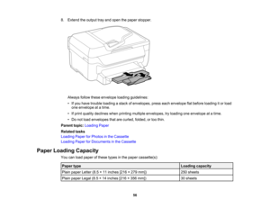 Page 56

8.
Extend theoutput trayand open thepaper stopper.
 Always
followtheseenvelope loadingguidelines:
 •
Ifyou have trouble loading astack ofenvelopes, presseachenvelope flatbefore loading itor load
 one
envelope atatime.
 •
Ifprint quality declines whenprinting multiple envelopes, tryloading oneenvelope atatime.
 •
Do not load envelopes thatarecurled, folded,ortoo thin.
 Parent
topic:Loading Paper
 Related
tasks
 Loading
PaperforPhotos inthe Cassette
 Loading
PaperforDocuments inthe Cassette
 Paper...