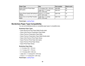 Page 59

Paper
Type
 Size
 Part
number
 Sheet
count
 Epson
Premium PhotoPaper
 4
× 6inches (102×152 mm)
 S041982
 40

Semi-gloss

Letter
(8.5×11 inches
 S041331
 20

[216
×279 mm])
 Epson
PhotoQuality Self-adhesive
 A4
(8.3 ×11.7 inches
 S041106
 10

Sheets
 [210
×297 mm])
 Epson
Iron-on CoolPeelTransfer
 Letter
(8.5×11 inches
 S041153
 10

paper
 [216
×279 mm])
 Parent
topic:Loading Paper
 Borderless
PaperTypeCompatibility
 You
canprint borderless photosoncompatible papertypesincompatible sizes.
 Borderless...