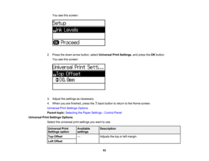 Page 62

You
seethisscreen:
 2.
Press thedown arrow button, selectUniversal PrintSettings ,and press theOK button.
 You
seethisscreen:
 3.
Adjust thesettings asnecessary.
 4.
When youarefinished, pressthebackbutton toreturn tothe Home screen.
 Universal
PrintSettings Options
 Parent
topic:Selecting thePaper Settings -Control Panel
 Universal
PrintSettings Options
 Select
theuniversal printsettings youwant touse.
 Universal
Print
 Available
 Description

Settings
option
 settings

Top
Offset
 —
 Adjusts...