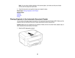 Page 65

Note:
Youcanplace multiple originals onthe scanner glass.Justmake suretheyareatleast
 0.8
inch (20mm) away fromeach other.
 3.
Close thedocument covergently tokeep youroriginal inplace.
 Parent
topic:Placing Originals onthe Product
 Related
topics
 Copying

Scanning

Faxing

Placing
Originals inthe Automatic DocumentFeeder
 You
canplace multi-page originaldocuments inthe Automatic Document Feeder(ADF).Makesurethe
 originals
meettheAutomatic Document Feederspecifications beforeloading them.
 Caution:...