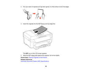 Page 66

2.
Fan your stack oforiginals andtapthem gently onaflat surface toeven theedges.
 3.
Insert theoriginals intotheADF faceup andtop-edge first.
 The
ADF icononthe LCD screen appears.
 4.
Slide theADF edge guide against theoriginals, butnottootightly.
 Parent
topic:Placing Originals onthe Product
 Related
references
 Automatic
Document Feeder(ADF)Specifications
 66   