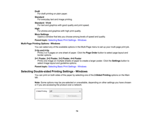 Page 74

Draft

For
draft printing onplain paper.
 Standard

For
everyday textand image printing.
 Standard
-Vivid
 For
text and graphics withgood quality andprint speed.
 High

For
photos andgraphics withhigh print quality.
 More
Settings
 Opens
awindow thatletsyou choose amonglevelsofspeed andquality.
 Parent
topic:Selecting BasicPrintSettings -Windows
 Multi-Page
PrintingOptions -Windows
 You
canselect anyofthe available optionsinthe Multi-Page menutoset upyour multi-page printjob.
 2-Up
and4-Up
 Prints
2or...