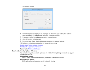 Page 77

You
seethiswindow:
 6.
Select thetype ofdocument youareprinting asthe Document Typesetting. Thesoftware
 automatically
setstheAdjustments optionsforthat document type.
 7.
Ifnecessary, selecttheAdjustments optionsyouwant touse.
 8.
Click OKtoreturn tothe Main tab.
 9.
Print atest copy ofyour double-sided documenttotest theselected settings.
 10.
Follow anyinstructions displayedonthe screen duringprinting.
 Double-sided
PrintingOptions -Windows
 Print
Density Adjustments -Windows
 Parent
topic:Printing...