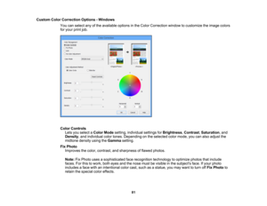 Page 81

Custom
ColorCorrection Options-Windows
 You
canselect anyofthe available optionsinthe Color Correction windowtocustomize theimage colors
 for
your printjob.
 Color
Controls
 Lets
youselect aColor Mode setting, individual settingsforBrightness ,Contrast ,Saturation ,and
 Density
,and individual colortones. Depending onthe selected colormode, youcanalso adjust the
 midtone
densityusingtheGamma setting.
 Fix
Photo
 Improves
thecolor, contrast, andsharpness offlawed photos.
 Note:
FixPhoto...