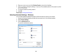 Page 85

2.
Place yourcursor overoneofthe Printing Presetstoview itslist ofsettings.
 3.
Click onapreset tochange itssettings, oruse anyofthe available optionsonthe screen tocontrol
 your
printing presets.
 4.
Tochoose apreset forprinting, selectit.
 5.
Click OK.
 Parent
topic:Printing withWindows
 Selecting
Extended Settings-Windows
 You
canselect additional settingsthatapply toall the print jobsyousend toyour product.
 1.
Access theWindows Desktopandright-click theproduct iconinthe Windows taskbar.
 2.
Select...