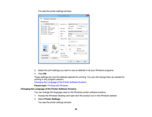 Page 90

You
seetheprinter settings window:
 3.
Select theprint settings youwant touse asdefaults inall your Windows programs.
 4.
Click OK.
 These
settings arenow thedefaults selected forprinting. Youcanstillchange themasneeded for
 printing
inany program session.
 Changing
theLanguage ofthe Printer Software Screens
 Parent
topic:Printing withWindows
 Changing
theLanguage ofthe Printer Software Screens
 You
canchange thelanguage usedonthe Windows printersoftware screens.
 1.
Access theWindows...
