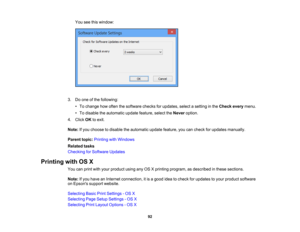 Page 92

You
seethiswindow:
 3.
Doone ofthe following:
 •
To change howoften thesoftware checksforupdates, selectasetting inthe Check everymenu.
 •
To disable theautomatic updatefeature, selecttheNever option.
 4.
Click OKtoexit.
 Note:
Ifyou choose todisable theautomatic updatefeature, youcancheck forupdates manually.
 Parent
topic:Printing withWindows
 Related
tasks
 Checking
forSoftware Updates
 Printing
withOSX
 You
canprint withyour product usinganyOSXprinting program, asdescribed inthese sections.
 Note:...