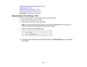 Page 93

Selecting
Double-sided PrintingSettings -OS X
 Managing
Color-OS X
 Selecting
PrintingPreferences -OS X
 Printing
YourDocument orPhoto -OS X
 Parent
topic:Printing fromaComputer
 Selecting
BasicPrintSettings -OS X
 Select
thebasic settings forthe document orphoto youwant toprint.
 1.
Open aphoto ordocument forprinting.
 2.
Select theprint command inyour application.
 Note:
Youmay need toselect aprint icononyour screen, thePrint option inthe File menu, or
 another
command. Seeyour applications...