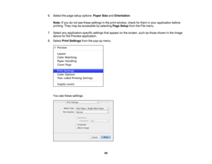 Page 95

6.
Select thepage setup options: PaperSizeandOrientation .
 Note:
Ifyou donot see these settings inthe print window, checkforthem inyour application before
 printing.
Theymaybeaccessible byselecting PageSetup fromtheFile menu.
 7.
Select anyapplication-specific settingsthatappear onthe screen, suchasthose shown inthe image
 above
forthe Preview application.
 8.
Select PrintSettings fromthepop-up menu.
 You
seethese settings:
 95 