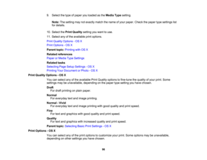 Page 96

9.
Select thetype ofpaper youloaded asthe Media Typesetting.
 Note:
Thesetting maynotexactly matchthename ofyour paper. Checkthepaper typesettings list
 for
details.
 10.
Select thePrint Quality settingyouwant touse.
 11.
Select anyofthe available printoptions.
 Print
Quality Options -OS X
 Print
Options -OS X
 Parent
topic:Printing withOSX
 Related
references
 Paper
orMedia TypeSettings
 Related
tasks
 Selecting
PageSetup Settings -OS X
 Printing
YourDocument orPhoto -OS X
 Print
Quality Options -OS...