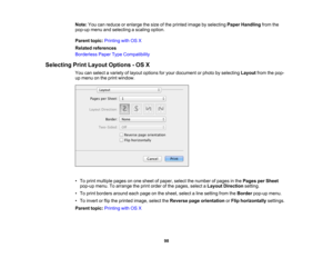 Page 98

Note:
Youcanreduce orenlarge thesize ofthe printed imagebyselecting PaperHandling fromthe
 pop-up
menuandselecting ascaling option.
 Parent
topic:Printing withOSX
 Related
references
 Borderless
PaperTypeCompatibility
 Selecting
PrintLayout Options -OS X
 You
canselect avariety oflayout options foryour document orphoto byselecting Layoutfromthepop-
 up
menu onthe print window.
 •
To print multiple pagesonone sheet ofpaper, selectthenumber ofpages inthe Pages perSheet
 pop-up
menu.Toarrange theprint...