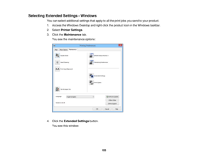 Page 103

Selecting
Extended Settings-Windows
 You
canselect additional settingsthatapply toall the print jobsyousend toyour product.
 1.
Access theWindows Desktopandright-click theproduct iconinthe Windows taskbar.
 2.
Select Printer Settings .
 3.
Click theMaintenance tab.
 You
seethemaintenance options:
 4.
Click theExtended Settingsbutton.
 You
seethiswindow:
 103 