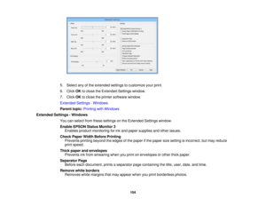 Page 104

5.
Select anyofthe extended settingstocustomize yourprint.
 6.
Click OKtoclose theExtended Settingswindow.
 7.
Click OKtoclose theprinter software window.
 Extended
Settings-Windows
 Parent
topic:Printing withWindows
 Extended
Settings-Windows
 You
canselect fromthese settings onthe Extended Settingswindow.
 Enable
EPSON StatusMonitor 3
 Enables
productmonitoring forink and paper supplies andother issues.
 Check
PaperWidthBefore Printing
 Prevents
printingbeyond theedges ofthe paper ifthe paper...